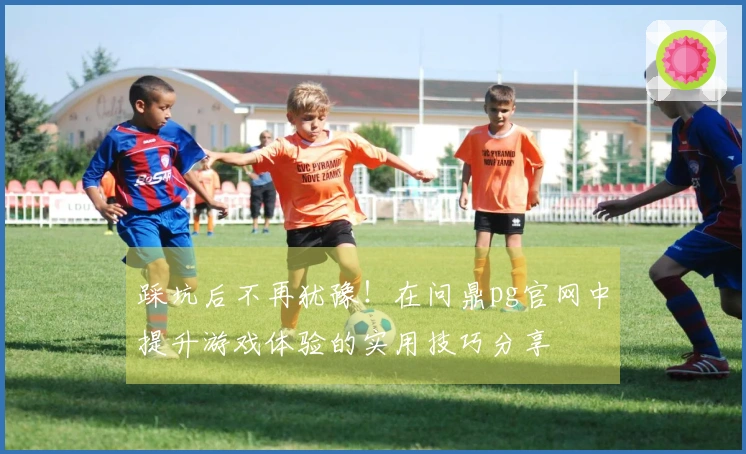 踩坑后不再犹豫！在问鼎pg官网中提升游戏体验的实用技巧分享